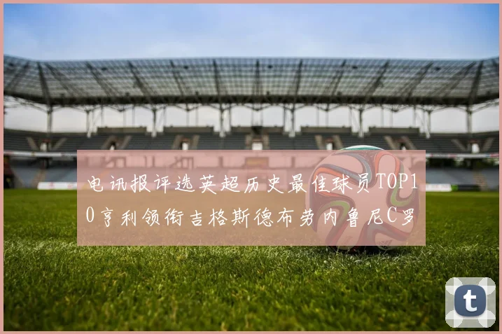 电讯报评选英超历史最佳球员TOP10亨利领衔吉格斯德布劳内鲁尼C罗萨拉赫等入围